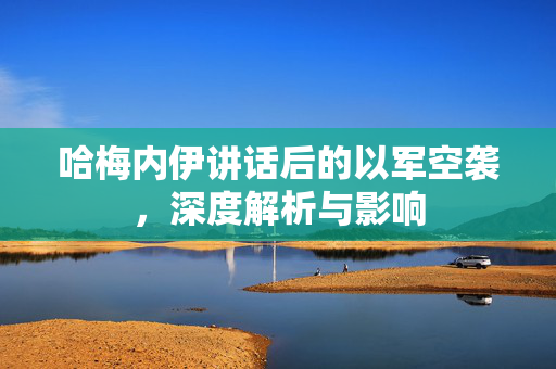 哈梅内伊讲话后的以军空袭，深度解析与影响