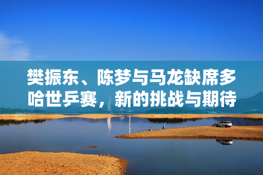 樊振东、陈梦与马龙缺席多哈世乒赛，新的挑战与期待