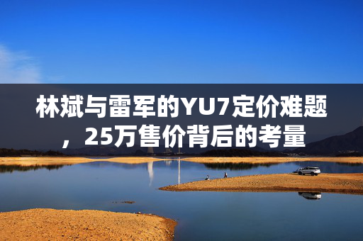 林斌与雷军的YU7定价难题，25万售价背后的考量