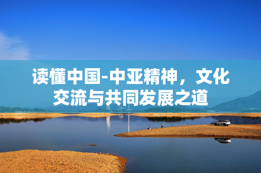 读懂中国-中亚精神，文化交流与共同发展之道