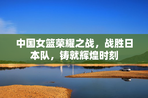 中国女篮荣耀之战，战胜日本队，铸就辉煌时刻