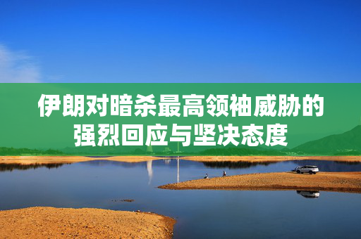 伊朗对暗杀最高领袖威胁的强烈回应与坚决态度