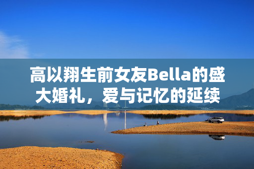 高以翔生前女友Bella的盛大婚礼，爱与记忆的延续