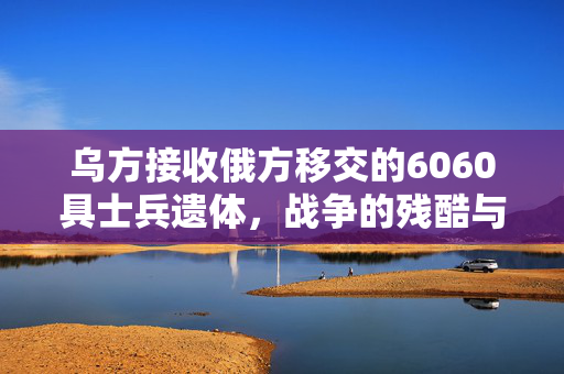 乌方接收俄方移交的6060具士兵遗体，战争的残酷与和平的呼唤