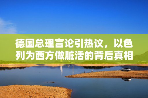 德国总理言论引热议，以色列为西方做脏活的背后真相与思考