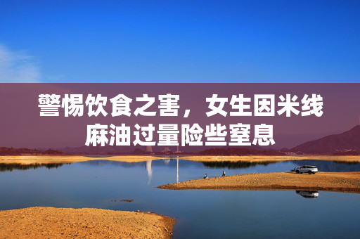 警惕饮食之害，女生因米线麻油过量险些窒息