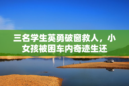 三名学生英勇破窗救人，小女孩被困车内奇迹生还