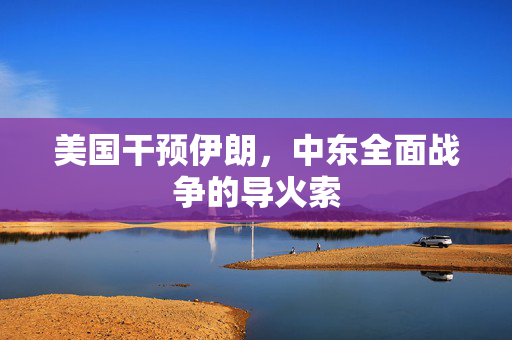 美国干预伊朗，中东全面战争的导火索