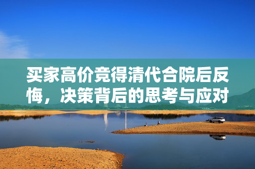 买家高价竞得清代合院后反悔，决策背后的思考与应对策略
