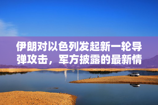 伊朗对以色列发起新一轮导弹攻击，军方披露的最新情况