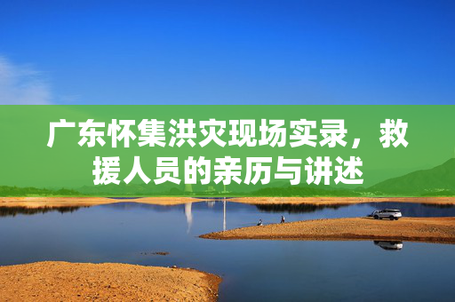 广东怀集洪灾现场实录，救援人员的亲历与讲述