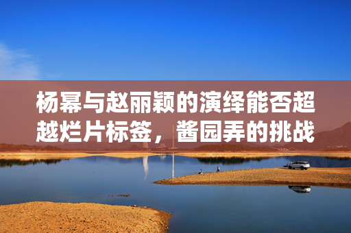 杨幂与赵丽颖的演绎能否超越烂片标签，酱园弄的挑战