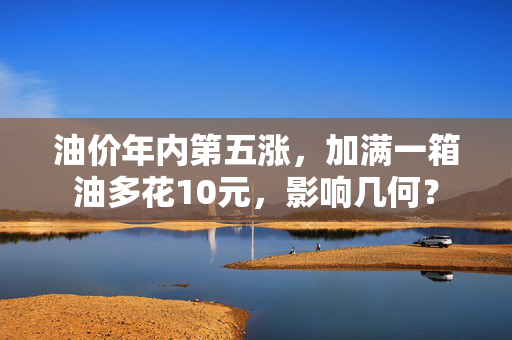 油价年内第五涨，加满一箱油多花10元，影响几何？