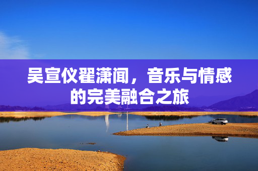 吴宣仪翟潇闻，音乐与情感的完美融合之旅