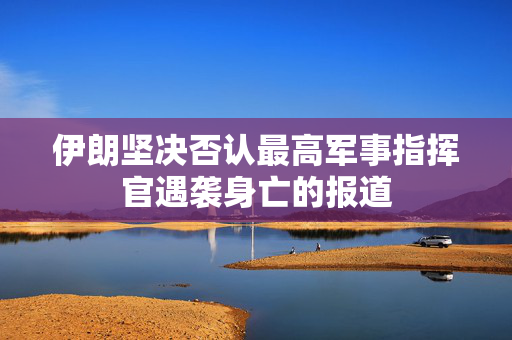 伊朗坚决否认最高军事指挥官遇袭身亡的报道