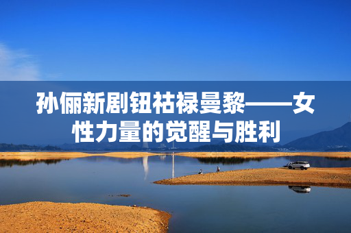 孙俪新剧钮祜禄曼黎——女性力量的觉醒与胜利
