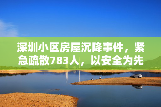 深圳小区房屋沉降事件，紧急疏散783人，以安全为先的应对策略