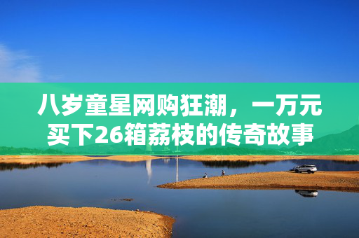 八岁童星网购狂潮，一万元买下26箱荔枝的传奇故事