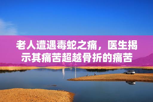 老人遭遇毒蛇之痛，医生揭示其痛苦超越骨折的痛苦