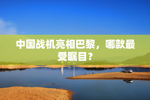 中国战机亮相巴黎，哪款最受瞩目？