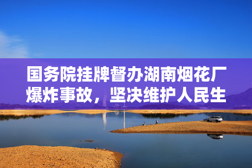 国务院挂牌督办湖南烟花厂爆炸事故，坚决维护人民生命安全