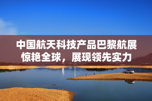 中国航天科技产品巴黎航展惊艳全球，展现领先实力