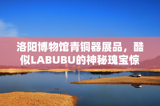 洛阳博物馆青铜器展品，酷似LABUBU的神秘瑰宝惊艳亮相