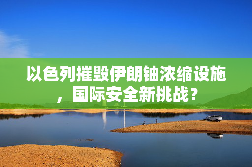 以色列摧毁伊朗铀浓缩设施，国际安全新挑战？