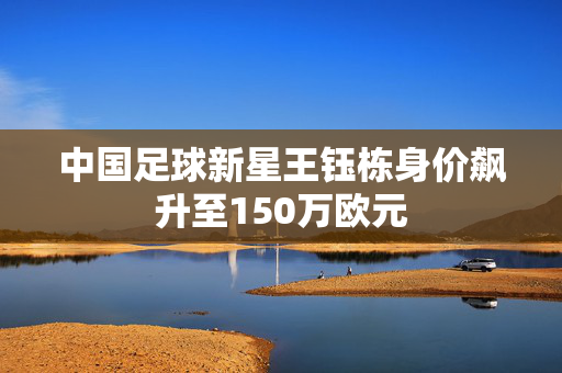中国足球新星王钰栋身价飙升至150万欧元
