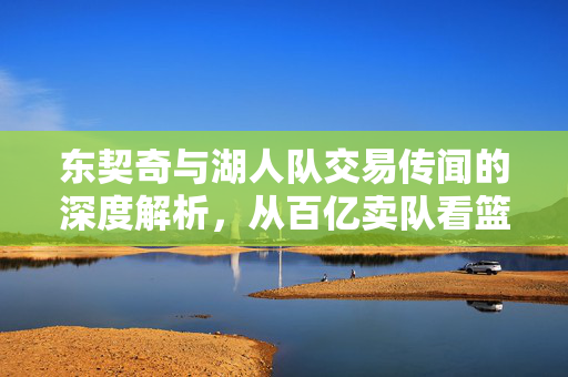东契奇与湖人队交易传闻的深度解析，从百亿卖队看篮球风云的变幻