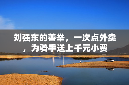 刘强东的善举，一次点外卖，为骑手送上千元小费