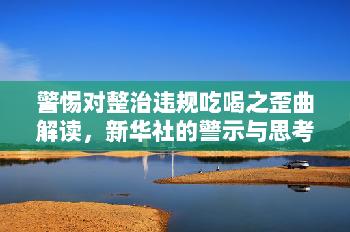 警惕对整治违规吃喝之歪曲解读，新华社的警示与思考