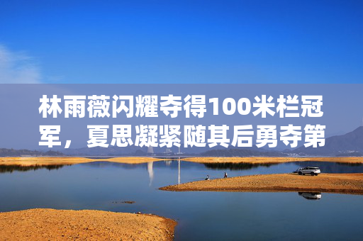 林雨薇闪耀夺得100米栏冠军，夏思凝紧随其后勇夺第三