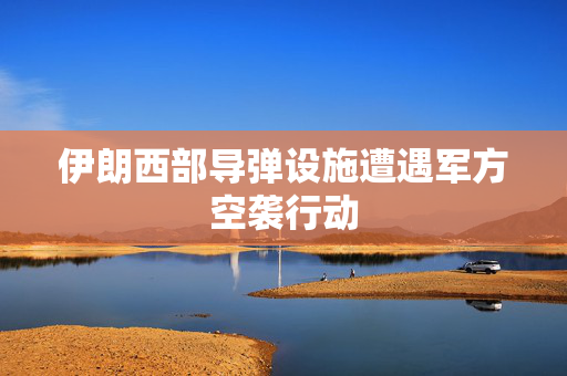 伊朗西部导弹设施遭遇军方空袭行动