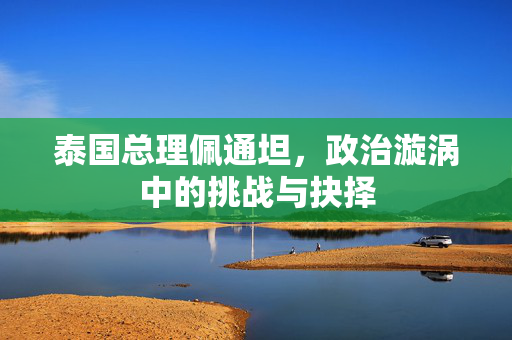泰国总理佩通坦，政治漩涡中的挑战与抉择
