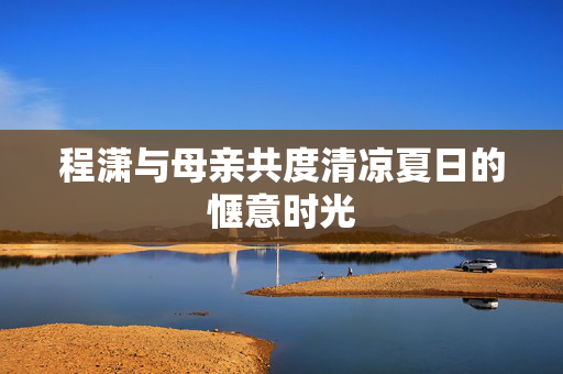 程潇与母亲共度清凉夏日的惬意时光