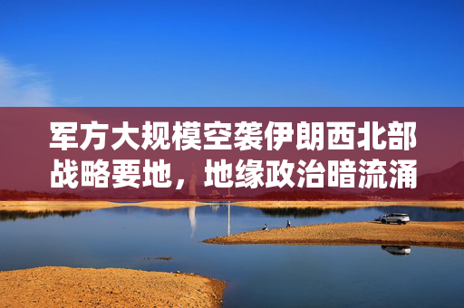 军方大规模空袭伊朗西北部战略要地，地缘政治暗流涌动