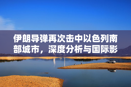 伊朗导弹再次击中以色列南部城市，深度分析与国际影响