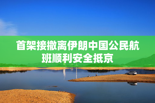 首架接撤离伊朗中国公民航班顺利安全抵京