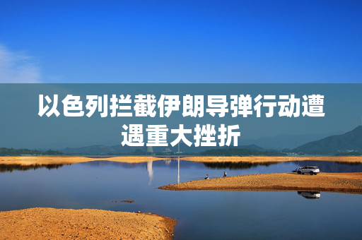 以色列拦截伊朗导弹行动遭遇重大挫折