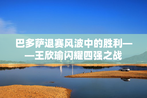 巴多萨退赛风波中的胜利——王欣瑜闪耀四强之战