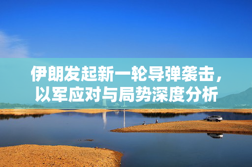 伊朗发起新一轮导弹袭击，以军应对与局势深度分析