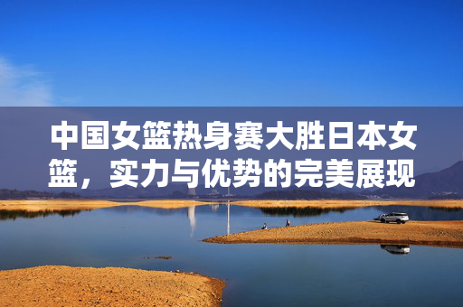 中国女篮热身赛大胜日本女篮，实力与优势的完美展现