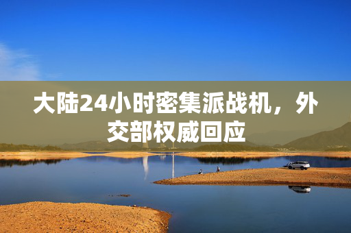 大陆24小时密集派战机，外交部权威回应