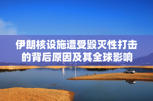 伊朗核设施遭受毁灭性打击的背后原因及其全球影响
