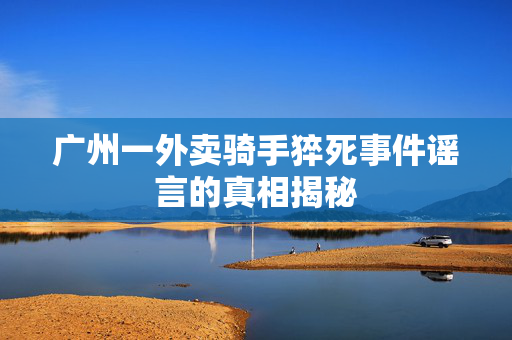 广州一外卖骑手猝死事件谣言的真相揭秘