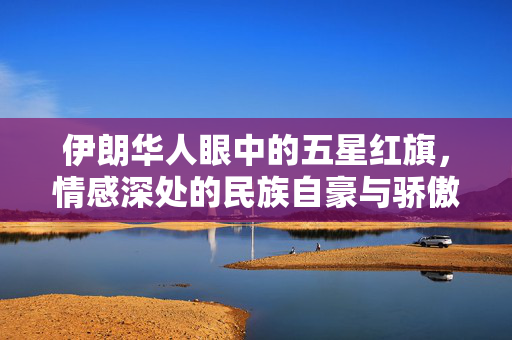 伊朗华人眼中的五星红旗，情感深处的民族自豪与骄傲