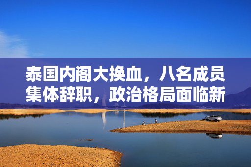 泰国内阁大换血，八名成员集体辞职，政治格局面临新挑战