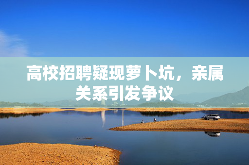 高校招聘疑现萝卜坑，亲属关系引发争议