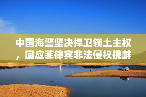 中国海警坚决捍卫领土主权，回应菲律宾非法侵权挑衅